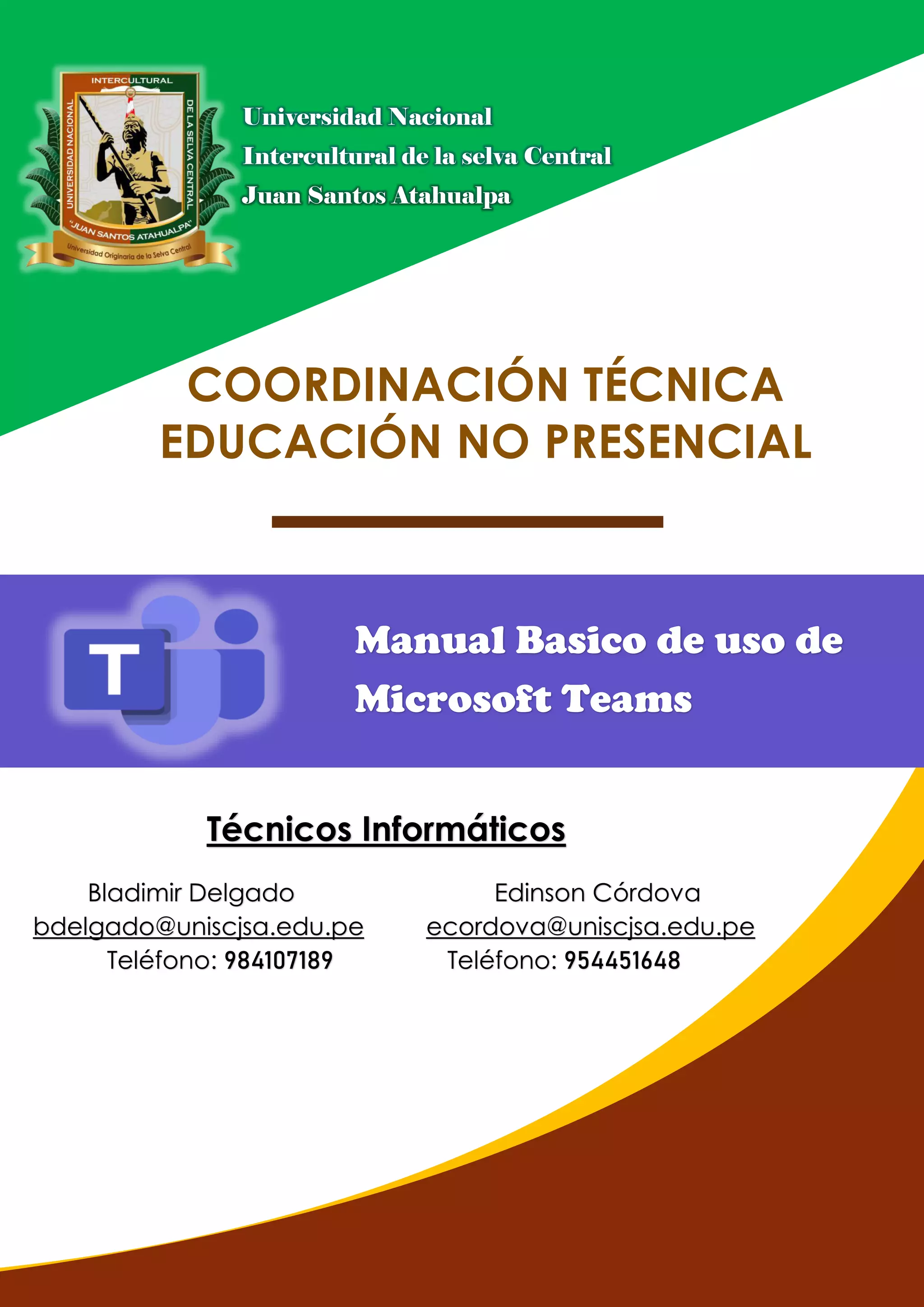 Universidad Nacional
Intercultural de la selva Central
Juan Santos Atahualpa
Bladimir Delgado Edinson Córdova
bdelgado@uniscjsa.edu.pe ecordova@uniscjsa.edu.pe
Teléfono: 984107189 Teléfono: 954451648
Técnicos Informáticos
COORDINACIÓN TÉCNICA
EDUCACIÓN NO PRESENCIAL
Manual Basico de uso de
Microsoft Teams
 