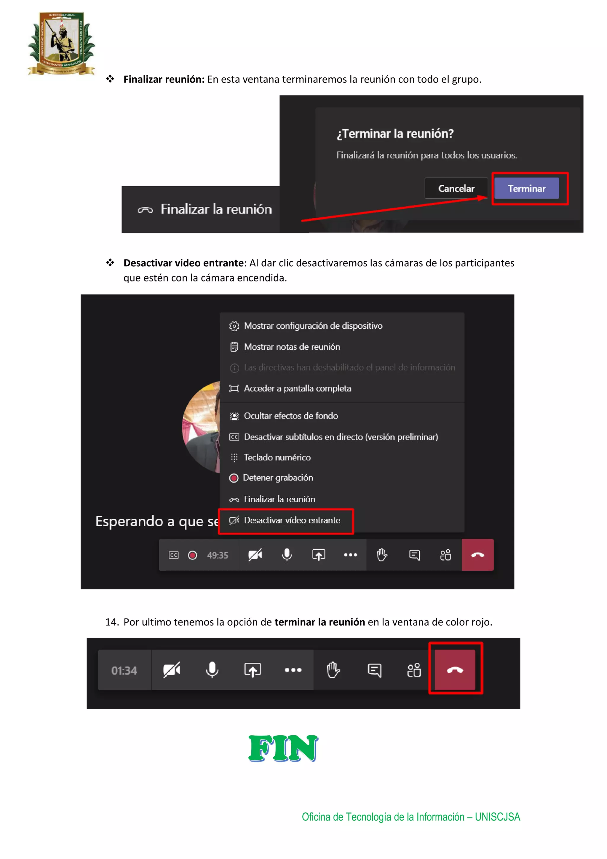 Oficina de Tecnología de la Información – UNISCJSA
 Finalizar reunión: En esta ventana terminaremos la reunión con todo el grupo.
 Desactivar video entrante: Al dar clic desactivaremos las cámaras de los participantes
que estén con la cámara encendida.
14. Por ultimo tenemos la opción de terminar la reunión en la ventana de color rojo.
 