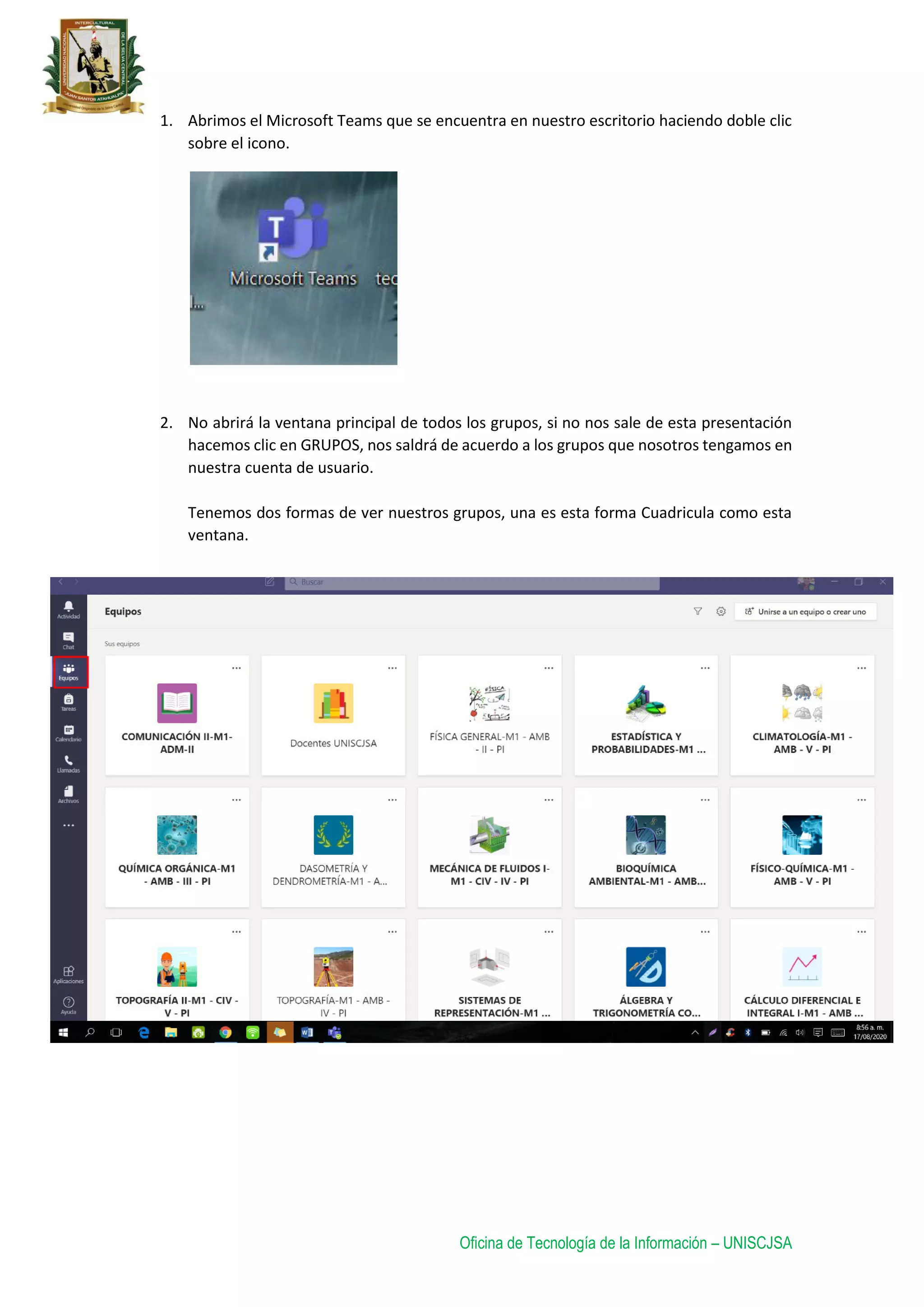 Oficina de Tecnología de la Información – UNISCJSA
1. Abrimos el Microsoft Teams que se encuentra en nuestro escritorio haciendo doble clic
sobre el icono.
2. No abrirá la ventana principal de todos los grupos, si no nos sale de esta presentación
hacemos clic en GRUPOS, nos saldrá de acuerdo a los grupos que nosotros tengamos en
nuestra cuenta de usuario.
Tenemos dos formas de ver nuestros grupos, una es esta forma Cuadricula como esta
ventana.
 