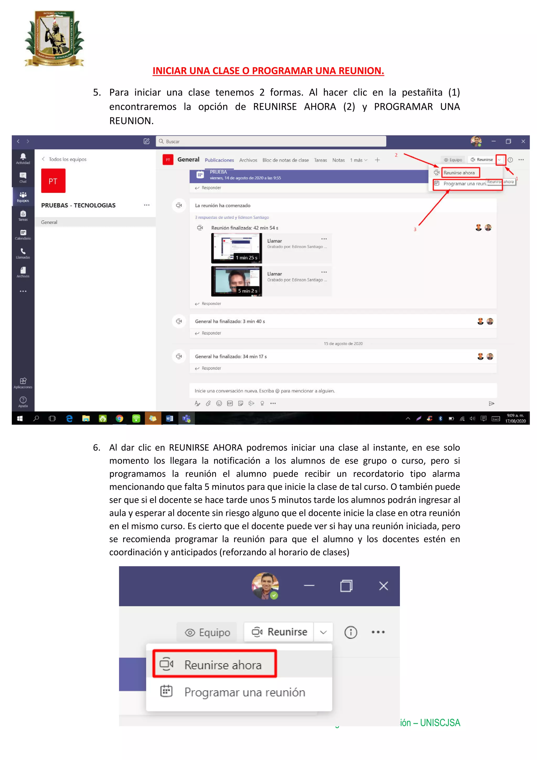 Oficina de Tecnología de la Información – UNISCJSA
INICIAR UNA CLASE O PROGRAMAR UNA REUNION.
5. Para iniciar una clase tenemos 2 formas. Al hacer clic en la pestañita (1)
encontraremos la opción de REUNIRSE AHORA (2) y PROGRAMAR UNA
REUNION.
6. Al dar clic en REUNIRSE AHORA podremos iniciar una clase al instante, en ese solo
momento los llegara la notificación a los alumnos de ese grupo o curso, pero si
programamos la reunión el alumno puede recibir un recordatorio tipo alarma
mencionando que falta 5 minutos para que inicie la clase de tal curso. O también puede
ser que si el docente se hace tarde unos 5 minutos tarde los alumnos podrán ingresar al
aula y esperar al docente sin riesgo alguno que el docente inicie la clase en otra reunión
en el mismo curso. Es cierto que el docente puede ver si hay una reunión iniciada, pero
se recomienda programar la reunión para que el alumno y los docentes estén en
coordinación y anticipados (reforzando al horario de clases)
 