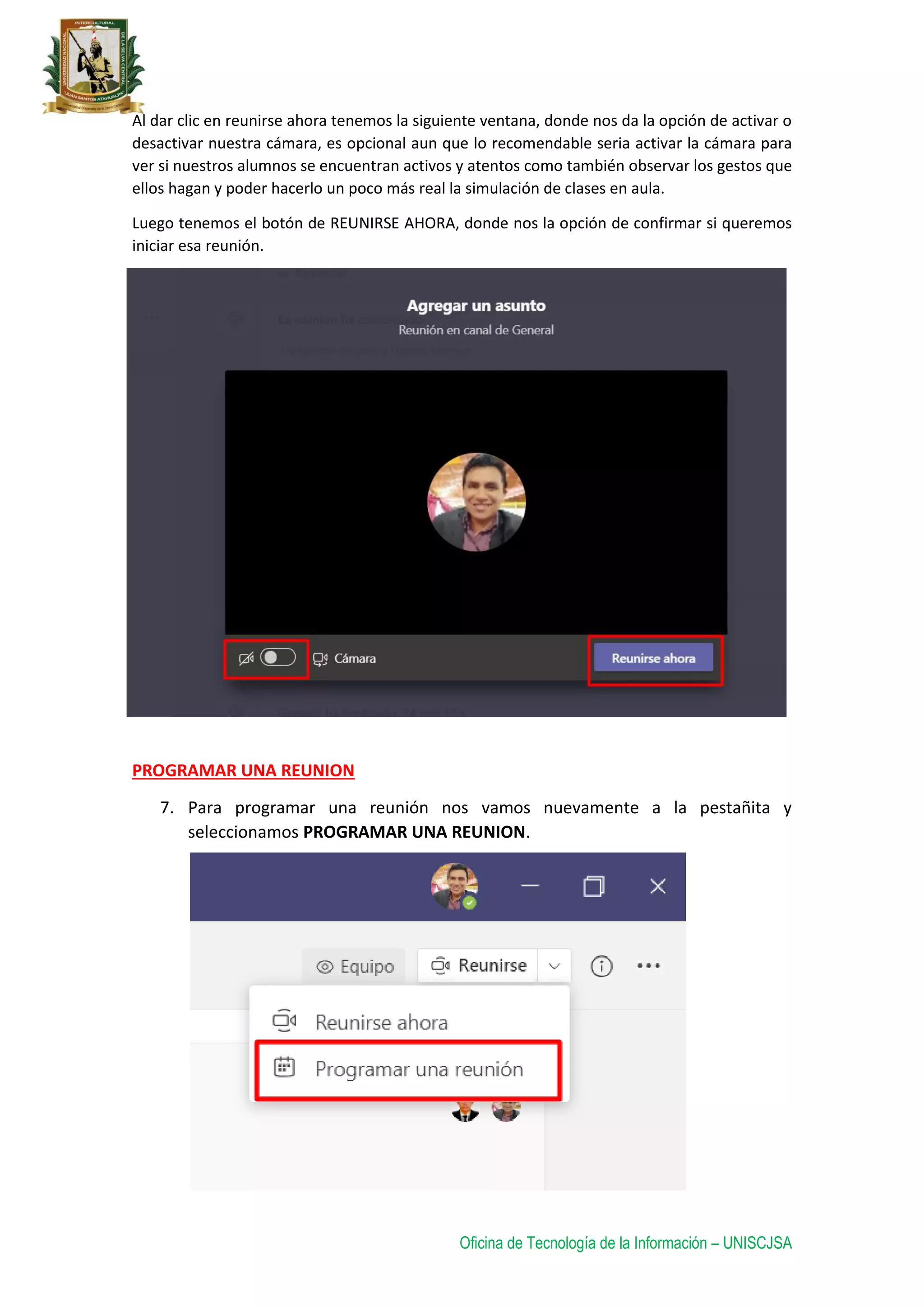 Oficina de Tecnología de la Información – UNISCJSA
Al dar clic en reunirse ahora tenemos la siguiente ventana, donde nos da la opción de activar o
desactivar nuestra cámara, es opcional aun que lo recomendable seria activar la cámara para
ver si nuestros alumnos se encuentran activos y atentos como también observar los gestos que
ellos hagan y poder hacerlo un poco más real la simulación de clases en aula.
Luego tenemos el botón de REUNIRSE AHORA, donde nos la opción de confirmar si queremos
iniciar esa reunión.
PROGRAMAR UNA REUNION
7. Para programar una reunión nos vamos nuevamente a la pestañita y
seleccionamos PROGRAMAR UNA REUNION.
 