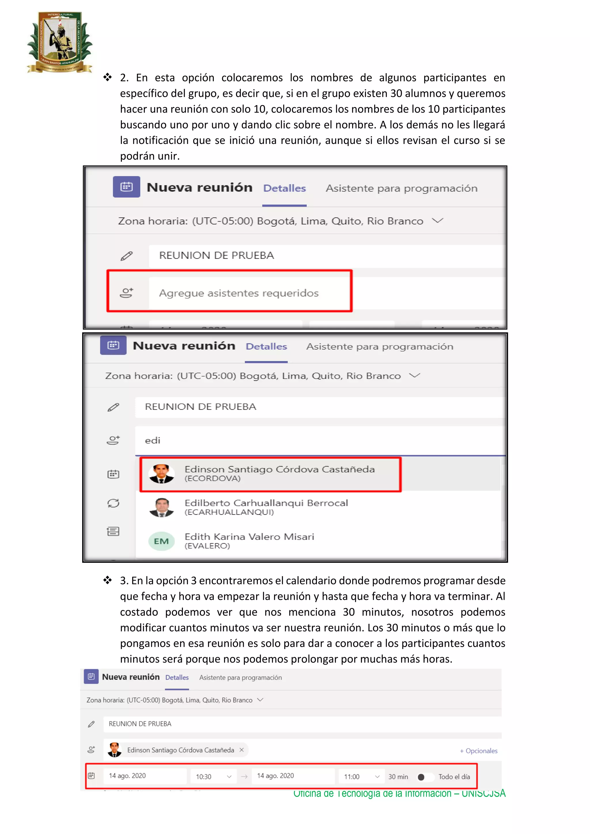 Oficina de Tecnología de la Información – UNISCJSA
 2. En esta opción colocaremos los nombres de algunos participantes en
específico del grupo, es decir que, si en el grupo existen 30 alumnos y queremos
hacer una reunión con solo 10, colocaremos los nombres de los 10 participantes
buscando uno por uno y dando clic sobre el nombre. A los demás no les llegará
la notificación que se inició una reunión, aunque si ellos revisan el curso si se
podrán unir.
 3. En la opción 3 encontraremos el calendario donde podremos programar desde
que fecha y hora va empezar la reunión y hasta que fecha y hora va terminar. Al
costado podemos ver que nos menciona 30 minutos, nosotros podemos
modificar cuantos minutos va ser nuestra reunión. Los 30 minutos o más que lo
pongamos en esa reunión es solo para dar a conocer a los participantes cuantos
minutos será porque nos podemos prolongar por muchas más horas.
 
