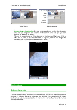 Graduado en Multimedia (UOC) Movie Maker
Página 9
Guión gráfico Escala de tiempo
Ventana de previsualización. En esta ventana podemos ver los clips de vídeo,
tanto los que tengamos en nuestras “Colecciones” como los que ya están
editados en la escala de tiempo.
Además de los controles de vídeo, dispone de dos botones. El primero divide el
video por el punto en que se encuentra. El segundo, captura una imagen fija
(fotografía) del fotograma en que se encuentra el clip.
Edición básica
Ordenar el proyecto
Una vez tenemos todo el material que necesitamos, resulta útil ordenarlo antes de
empezar a montar. Mantener ordenado un proyecto nos simplificará el trabajo
posterior, ya que grandes cantidades de información podrían llegar a ser demasiado
difíciles de manejar.
 