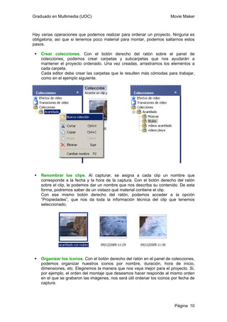 Graduado en Multimedia (UOC) Movie Maker
Página 10
Hay varias operaciones que podemos realizar para ordenar un proyecto. Ninguna es
obligatoria, así que si tenemos poco material para montar, podemos saltarnos estos
pasos.
Crear colecciones. Con el botón derecho del ratón sobre el panel de
colecciones, podemos crear carpetas y subcarpetas que nos ayudarán a
mantener el proyecto ordenado. Una vez creadas, arrastramos los elementos a
cada carpeta.
Cada editor debe crear las carpetas que le resulten más cómodas para trabajar,
como en el ejemplo siguiente.
Renombrar los clips. Al capturar, se asigna a cada clip un nombre que
corresponde a la fecha y la hora de la captura. Con el botón derecho del ratón
sobre el clip, le podemos dar un nombre que nos describa su contenido. De esta
forma, podremos saber de un vistazo qué material contiene el clip.
Con ese mismo botón derecho del ratón, podemos acceder a la opción
“Propiedades”, que nos da toda la información técnica del clip que tenemos
seleccionado.
Organizar los iconos. Con el botón derecho del ratón en el panel de colecciones,
podemos organizar nuestros iconos por nombre, duración, hora de inicio,
dimensiones, etc. Elegiremos la manera que nos vaya mejor para el proyecto. Si,
por ejemplo, el orden del montaje que deseamos hacer responde al mismo orden
en el que se grabaron las imágenes, nos será útil ordenar los iconos por fecha de
captura.
 
