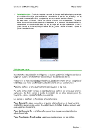 Graduado en Multimedia (UOC) Movie Maker
Página 11
Subdividir clips. En el proceso de captura, le hemos indicado al programa que
subdividiera los clips que estábamos capturando. A veces, sin embargo, no lo
hace de manera fiel o de la manera que a nosotros nos resulta más útil.
En este caso, podemos “cortar” un clip en cuantos trozos queramos. En primer
lugar, lo arrastramos del panel de colecciones a la ventana de previsualización.
Detenemos la visualización del clip en el lugar en el que queramos cortar y
presionamos el botón correspondiente. El programa creará un nuevo clip en el
panel de colecciones.
Edición por corte
Durante la fase de grabación de imágenes, se suelen grabar más imágenes de las que
luego van a usarse en el clip final. Cabe distinguir dos conceptos claves:
Toma: Todo el material grabado por la cámara, desde el momento en que se aprieta el
botón REC para iniciar una filmación hasta el momento en que se interrumpe.
Plano: La parte de la toma que finalmente se incluye en el clip final.
Por tanto, en la edición vamos a ir creando planos a partir de las tomas que tenemos
capturadas. Es decir, vamos a ajustar la duración de los clips, seleccionando los
fragmentos válidos y descartando los innecesarios.
Los planos se clasifican en función de la figura humana:
Plano General: Es aquel encuadre en el que no solamente vemos la figura humana
sino también su campo de acción, decorado incluido. Este tipo de plano se suele usar
para presentar el escenario.
Plano de Conjunto: Se ve a la figura humana entera, cuya presencia predomina
sobre el decorado.
Plano Americano o Tres Cuartos: La persona queda cortada por las rodillas.
 