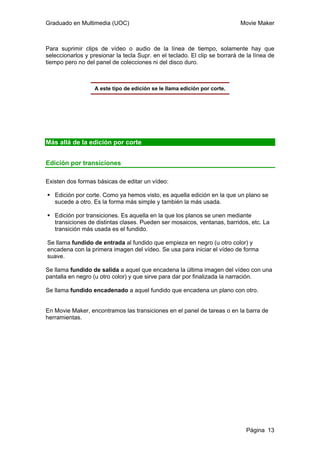 Graduado en Multimedia (UOC) Movie Maker
Página 13
Para suprimir clips de vídeo o audio de la línea de tiempo, solamente hay que
seleccionarlos y presionar la tecla Supr. en el teclado. El clip se borrará de la línea de
tiempo pero no del panel de colecciones ni del disco duro.
A este tipo de edición se le llama edición por corte.
Más allá de la edición por corte
Edición por transiciones
Existen dos formas básicas de editar un vídeo:
Edición por corte. Como ya hemos visto, es aquella edición en la que un plano se
sucede a otro. Es la forma más simple y también la más usada.
Edición por transiciones. Es aquella en la que los planos se unen mediante
transiciones de distintas clases. Pueden ser mosaicos, ventanas, barridos, etc. La
transición más usada es el fundido.
Se llama fundido de entrada al fundido que empieza en negro (u otro color) y
encadena con la primera imagen del vídeo. Se usa para iniciar el vídeo de forma
suave.
Se llama fundido de salida a aquel que encadena la última imagen del vídeo con una
pantalla en negro (u otro color) y que sirve para dar por finalizada la narración.
Se llama fundido encadenado a aquel fundido que encadena un plano con otro.
En Movie Maker, encontramos las transiciones en el panel de tareas o en la barra de
herramientas.
 