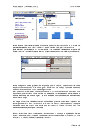 Graduado en Multimedia (UOC) Movie Maker
Página 14
Para aplicar cualquiera de ellas, solamente tenemos que arrastrarla a la línea de
tiempo y colocarla en la pista “transición”, entre los dos clips que queramos unir.
Por ejemplo, para colocar un fundido entre dos imágenes, deberemos arrastrar el
icono “Atenuar” hasta la línea de tiempo, tal y como se muestra en la imagen siguiente.
Para comprobar como quedan las imágenes con el fundido, presionamos la barra
espaciadora del teclado o el botón “play” en la línea de tiempo. También podemos
detener la reproducción con la barra espaciadora.
Una vez visto el resultado, podemos modificar la duración del fundido. Para ello, nos
colocamos con el cursor sobre uno de sus extremos y lo arrastramos hacia delante o
detrás mediante las flechas rojas. De esta manera, conseguiremos un fundido más
corto o más largo.
La mejor manera de conocer todas las transiciones que nos ofrece este programa es
hacer pruebas con ellas; arrastrarlas a la línea de tiempo y ver cómo son. Siempre
debemos tener en cuenta que cada tipo de transición puede funcionar bien con
determinadas imágenes y no con otras.
El uso repetido de transiciones puede causar cansancio visual en el espectador. No es
bueno abusar de ellas, a menos que tengamos muy clara cual es su finalidad, ya que
afectan a la calidad final del producto y a su ritmo.
 