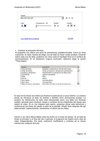 Graduado en Multimedia (UOC) Movie Maker
Página 19
Cambiar la animación del título
El programa nos ofrece una serie de animaciones predeterminadas. Como en otras
ocasiones, la mejor manera de elegir una de ellas es hacer varias pruebas. Clicando
sobre cada una de ellas, podemos ver como será el resultado final en la ventana de
previsualización. Si no deseamos ninguna animación, debemos elegir la opción
“Título básico”.
El caso de los títulos de crédito que finalizan la película es un poco distinto. La ventana
donde se introduce el texto es distinta y también tiene animaciones propias. La
ventana de introducción de texto está estructurada como una tabla con diversas
casillas, pensada para introducir cargos y nombres de los integrantes del equipo que
realizó el vídeo. Si no nos interesa esta opción, podemos obviar esta estructura y
confeccionar los títulos de crédito a partir de la plantilla “Añadir título después del clip
seleccionado” (seleccionando, obviamente, el último clip de vídeo)
Vamos a ver cómo Movie Maker trata los títulos en la línea de tiempo. Si se trata de
títulos al principio o al final del clip o película, el programa los tratará como clips de
vídeo independientes. Por tanto, podremos modificarlos y cortarlos de la misma
manera que cualquier otro clip.
 