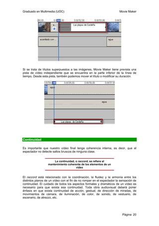 Graduado en Multimedia (UOC) Movie Maker
Página 20
Si se trata de títulos superpuestos a las imágenes, Movie Maker tiene prevista una
pista de vídeo independiente que se encuentra en la parte inferior de la línea de
tiempo. Desde esta pista, también podemos mover el título o modificar su duración.
Continuidad
Es importante que nuestro vídeo final tenga coherencia interna, es decir, que el
espectador no detecte saltos bruscos de ninguna clase.
La continuidad, o raccord, se refiere al
mantenimiento coherente de los elementos de un
vídeo
El raccord está relacionado con la coordinación, la fluidez y la armonía entre los
distintos planos de un vídeo con el fin de no romper en el espectador la sensación de
continuidad. El cuidado de todos los aspectos formales y dramáticos de un vídeo es
necesario para que exista esa continuidad. Toda obra audiovisual deberá poner
énfasis en que exista continuidad de acción, gestual, de dirección de miradas, de
movimientos de cámara, de iluminación, de color, de sonido, de vestuario, de
escenario, de atrezzo, etc.
 