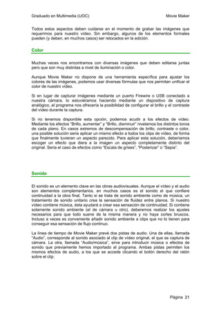 Graduado en Multimedia (UOC) Movie Maker
Página 21
Todos estos aspectos deben cuidarse en el momento de grabar las imágenes que
requerimos para nuestro vídeo. Sin embargo, algunos de los elementos formales
pueden (y deben, en muchos casos) ser retocados en la edición.
Color
Muchas veces nos encontramos con diversas imágenes que deben editarse juntas
pero que son muy distintas a nivel de iluminación o color.
Aunque Movie Maker no dispone de una herramienta específica para ajustar los
colores de las imágenes, podemos usar diversas fórmulas que nos permitan unificar el
color de nuestro vídeo.
Si en lugar de capturar imágenes mediante un puerto Firewire o USB conectado a
nuestra cámara, lo estuviéramos haciendo mediante un dispositivo de captura
analógico, el programa nos ofrecería la posibilidad de configurar el brillo y el contraste
del vídeo durante la captura.
Si no tenemos disponible esta opción, podemos acudir a los efectos de vídeo.
Mediante los efectos “Brillo, aumentar” y “Brillo, disminuir” nivelamos los distintos tonos
de cada plano. En casos extremos de descompensación de brillo, contraste o color,
una posible solución seria aplicar un mismo efecto a todos los clips de vídeo, de forma
que finalmente tuvieran un aspecto parecido. Para aplicar esta solución, deberíamos
escoger un efecto que diera a la imagen un aspecto completamente distinto del
original. Seria el caso de efectos como “Escala de grises”, “Posterizar” o “Sepia”.
Sonido
El sonido es un elemento clave en las obras audiovisuales. Aunque el vídeo y el audio
son elementos complementarios, en muchos casos es el sonido el que confiere
continuidad a la obra final. Tanto si se trata de sonido ambiente como de música, un
tratamiento de sonido unitario crea la sensación de fluidez entre planos. Si nuestro
vídeo contiene música, ésta ayudará a crear esa sensación de continuidad. Si contiene
solamente sonido ambiente (el de cámara u otro), deberemos realizar los ajustes
necesarios para que todo suene de la misma manera y no haya cortes bruscos.
Incluso a veces es conveniente añadir sonido ambiente a clips que no lo tienen para
conseguir esa sensación de flujo continuo.
La línea de tiempo de Movie Maker prevé dos pistas de audio. Una de ellas, llamada
“Audio”, corresponde al sonido asociado al clip de vídeo original, el que se captura de
cámara. La otra, llamada “Audio/música”, sirve para introducir música o efectos de
sonido que previamente hemos importado al programa. Ambas pistas permiten los
mismos efectos de audio, a los que se accede clicando el botón derecho del ratón
sobre el clip:
 