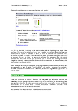 Graduado en Multimedia (UOC) Movie Maker
Página 23
Esta es la pantalla que nos aparece al activar esta opción:
Su uso es sencillo. En primer lugar, hay que escoger el dispositivo de audio para
capturar. Normalmente, solo tendremos uno y saldrá por defecto. Después hay que
seleccionar el origen de entrada, es decir, la línea de entrada que queramos usar.
Podemos escoger “micrófono”. También hay que elegir si queremos limitar la narración
al espacio libre en la pista y si queremos silenciar los altavoces. Es interesante
silenciar los altavoces, puesto que evitamos que su sonido nos distraiga mientras
hablamos. De esta manera, también evitamos que lo que suena en el altavoz se grabe
de fondo en nuestra narración.
Para empezar la grabación, debemos situar el indicador azul de la escala de tiempo en
una posición en que la pista “Audio/música” esté vacía y empezar la grabación
clicando el botón “Iniciar narración”. Al finalizar, detenemos la grabación y pulsamos el
botón “Listo”.
Finalizar el vídeo
Una vez finalizada la edición, tenemos un proyecto que debemos convertir en
película. Todo lo que hemos hecho hasta ahora es dar instrucciones al programa para
que gestione los clips de vídeo y música que tenemos, pero no los hemos cambiado
físicamente en el disco duro. Cuando acabamos, debemos convertir esas
instrucciones en un clip de película definitivo.
Movie Maker nos ofrece diversas posibilidades de exportación:
 