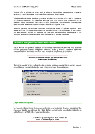Graduado en Multimedia (UOC) Movie Maker
Página 2
Hoy en día, la edición de vídeo está al alcance de cualquier persona que posea un
ordenador, una cámara de vídeo doméstica y ganas de aprender.
Windows Movie Maker es el programa de edición de vídeo que Windows incorpora en
su sistema operativo. La principal ventaja que nos ofrece este programa es su
sencillez, tanto de manejo como de concepto, por lo que constituye una buena opción
para empezar a familiarizarse con el proceso de montaje de vídeo.
Además, permite trabajar con múltiples formatos de vídeo, lo que en algunos casos
puede suponer un importante ahorro de memoria RAM y de espacio en el disco duro.
Por este motivo, su uso no requiere de una gran infraestructura tecnológica y, por
tanto, es altamente recomendable para iniciarse en la edición de vídeo.
Empezar a trabajar con Windows Movie Maker
Movie Maker nos permite trabajar con distintos elementos multimedia para elaborar
nuestro proyecto: vídeos, imágenes estáticas, audio y música. Podemos combinar
estos elementos a nuestra voluntad para realizar el proyecto que queramos.
Llamamos proyecto al trabajo que vamos realizando
en Windows MovieMaker.
Conviene guardar el proyecto antes de empezar y seguir guardando de vez en cuando
a medida que vamos trabajando, para evitar sorpresas desagradables.
Captura de imágenes
La manera más corriente de insertar contenido en un proyecto de vídeo es capturar las
imágenes desde una cámara de vídeo digital, normalmente conectada mediante un
cable Firewire o USB 2.0 a nuestro ordenador.
Los archivos que se importan de la cámara de
vídeo se llaman clips de vídeo
 