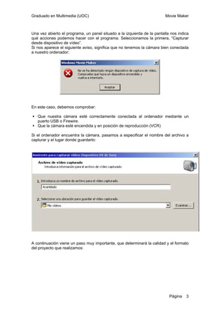 Graduado en Multimedia (UOC) Movie Maker
Página 3
Una vez abierto el programa, un panel situado a la izquierda de la pantalla nos indica
qué acciones podemos hacer con el programa. Seleccionamos la primera, “Capturar
desde dispositivo de vídeo”.
Si nos aparece el siguiente aviso, significa que no tenemos la cámara bien conectada
a nuestro ordenador:
En este caso, debemos comprobar:
Que nuestra cámara esté correctamente conectada al ordenador mediante un
puerto USB o Firewire.
Que la cámara esté encendida y en posición de reproducción (VCR)
Si el ordenador encuentra la cámara, pasamos a especificar el nombre del archivo a
capturar y el lugar donde guardarlo:
A continuación viene un paso muy importante, que determinará la calidad y el formato
del proyecto que realizamos:
 