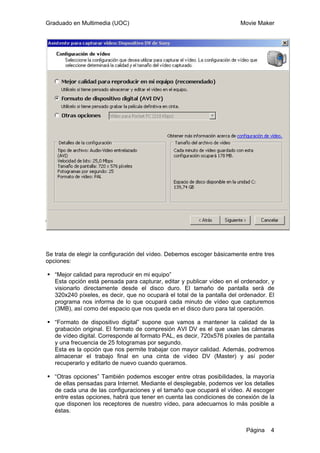 Graduado en Multimedia (UOC) Movie Maker
Página 4
Se trata de elegir la configuración del vídeo. Debemos escoger básicamente entre tres
opciones:
“Mejor calidad para reproducir en mi equipo”
Esta opción está pensada para capturar, editar y publicar vídeo en el ordenador, y
visionarlo directamente desde el disco duro. El tamaño de pantalla será de
320x240 píxeles, es decir, que no ocupará el total de la pantalla del ordenador. El
programa nos informa de lo que ocupará cada minuto de vídeo que capturemos
(3MB), así como del espacio que nos queda en el disco duro para tal operación.
“Formato de dispositivo digital” supone que vamos a mantener la calidad de la
grabación original. El formato de compresión AVI DV es el que usan las cámaras
de vídeo digital. Corresponde al formato PAL, es decir, 720x576 píxeles de pantalla
y una frecuencia de 25 fotogramas por segundo.
Esta es la opción que nos permite trabajar con mayor calidad. Además, podremos
almacenar el trabajo final en una cinta de vídeo DV (Master) y así poder
recuperarlo y editarlo de nuevo cuando queramos.
“Otras opciones” También podemos escoger entre otras posibilidades, la mayoría
de ellas pensadas para Internet. Mediante el desplegable, podemos ver los detalles
de cada una de las configuraciones y el tamaño que ocupará el vídeo. Al escoger
entre estas opciones, habrá que tener en cuenta las condiciones de conexión de la
que disponen los receptores de nuestro vídeo, para adecuarnos lo más posible a
éstas.
 