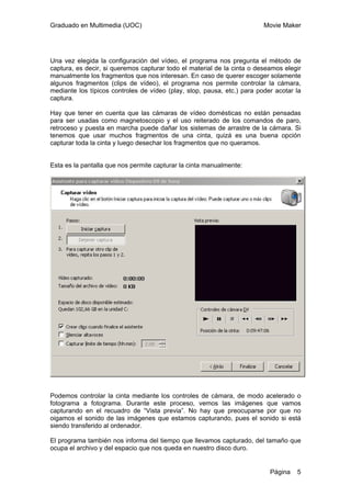 Graduado en Multimedia (UOC) Movie Maker
Página 5
Una vez elegida la configuración del vídeo, el programa nos pregunta el método de
captura, es decir, si queremos capturar todo el material de la cinta o deseamos elegir
manualmente los fragmentos que nos interesan. En caso de querer escoger solamente
algunos fragmentos (clips de vídeo), el programa nos permite controlar la cámara,
mediante los típicos controles de vídeo (play, stop, pausa, etc.) para poder acotar la
captura.
Hay que tener en cuenta que las cámaras de vídeo domésticas no están pensadas
para ser usadas como magnetoscopio y el uso reiterado de los comandos de paro,
retroceso y puesta en marcha puede dañar los sistemas de arrastre de la cámara. Si
tenemos que usar muchos fragmentos de una cinta, quizá es una buena opción
capturar toda la cinta y luego desechar los fragmentos que no queramos.
Esta es la pantalla que nos permite capturar la cinta manualmente:
Podemos controlar la cinta mediante los controles de cámara, de modo acelerado o
fotograma a fotograma. Durante este proceso, vemos las imágenes que vamos
capturando en el recuadro de “Vista previa”. No hay que preocuparse por que no
oigamos el sonido de las imágenes que estamos capturando, pues el sonido si está
siendo transferido al ordenador.
El programa también nos informa del tiempo que llevamos capturado, del tamaño que
ocupa el archivo y del espacio que nos queda en nuestro disco duro.
 