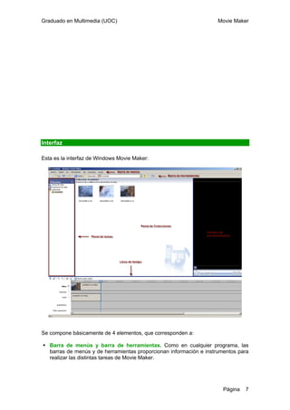Graduado en Multimedia (UOC) Movie Maker
Página 7
Interfaz
Esta es la interfaz de Windows Movie Maker:
Se compone básicamente de 4 elementos, que corresponden a:
Barra de menús y barra de herramientas. Como en cualquier programa, las
barras de menús y de herramientas proporcionan información e instrumentos para
realizar las distintas tareas de Movie Maker.
 