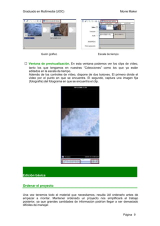 Graduado en Multimedia (UOC)                                            Movie Maker




            Guión gráfico                            Escala de tiempo


 ƒ Ventana de previsualización. En esta ventana podemos ver los clips de vídeo,
   tanto los que tengamos en nuestras “Colecciones” como los que ya están
   editados en la escala de tiempo.
   Además de los controles de vídeo, dispone de dos botones. El primero divide el
   video por el punto en que se encuentra. El segundo, captura una imagen fija
   (fotografía) del fotograma en que se encuentra el clip.




Edición básica


Ordenar el proyecto

Una vez tenemos todo el material que necesitamos, resulta útil ordenarlo antes de
empezar a montar. Mantener ordenado un proyecto nos simplificará el trabajo
posterior, ya que grandes cantidades de información podrían llegar a ser demasiado
difíciles de manejar.


                                                                          Página 9
 