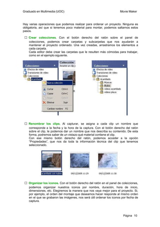 Graduado en Multimedia (UOC)                                          Movie Maker



Hay varias operaciones que podemos realizar para ordenar un proyecto. Ninguna es
obligatoria, así que si tenemos poco material para montar, podemos saltarnos estos
pasos.

 ƒ Crear colecciones. Con el botón derecho del ratón sobre el panel de
   colecciones, podemos crear carpetas y subcarpetas que nos ayudarán a
   mantener el proyecto ordenado. Una vez creadas, arrastramos los elementos a
   cada carpeta.
   Cada editor debe crear las carpetas que le resulten más cómodas para trabajar,
   como en el ejemplo siguiente.




 ƒ Renombrar los clips. Al capturar, se asigna a cada clip un nombre que
   corresponde a la fecha y la hora de la captura. Con el botón derecho del ratón
   sobre el clip, le podemos dar un nombre que nos describa su contenido. De esta
   forma, podremos saber de un vistazo qué material contiene el clip.
   Con ese mismo botón derecho del ratón, podemos acceder a la opción
   “Propiedades”, que nos da toda la información técnica del clip que tenemos
   seleccionado.




 ƒ Organizar los iconos. Con el botón derecho del ratón en el panel de colecciones,
   podemos organizar nuestros iconos por nombre, duración, hora de inicio,
   dimensiones, etc. Elegiremos la manera que nos vaya mejor para el proyecto. Si,
   por ejemplo, el orden del montaje que deseamos hacer responde al mismo orden
   en el que se grabaron las imágenes, nos será útil ordenar los iconos por fecha de
   captura.



                                                                         Página 10
 
