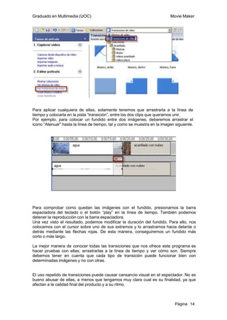 Graduado en Multimedia (UOC)                                              Movie Maker




Para aplicar cualquiera de ellas, solamente tenemos que arrastrarla a la línea de
tiempo y colocarla en la pista “transición”, entre los dos clips que queramos unir.
Por ejemplo, para colocar un fundido entre dos imágenes, deberemos arrastrar el
icono “Atenuar” hasta la línea de tiempo, tal y como se muestra en la imagen siguiente.




Para comprobar como quedan las imágenes con el fundido, presionamos la barra
espaciadora del teclado o el botón “play” en la línea de tiempo. También podemos
detener la reproducción con la barra espaciadora.
Una vez visto el resultado, podemos modificar la duración del fundido. Para ello, nos
colocamos con el cursor sobre uno de sus extremos y lo arrastramos hacia delante o
detrás mediante las flechas rojas. De esta manera, conseguiremos un fundido más
corto o más largo.

La mejor manera de conocer todas las transiciones que nos ofrece este programa es
hacer pruebas con ellas; arrastrarlas a la línea de tiempo y ver cómo son. Siempre
debemos tener en cuenta que cada tipo de transición puede funcionar bien con
determinadas imágenes y no con otras.


El uso repetido de transiciones puede causar cansancio visual en el espectador. No es
bueno abusar de ellas, a menos que tengamos muy clara cual es su finalidad, ya que
afectan a la calidad final del producto y a su ritmo.



                                                                             Página 14
 