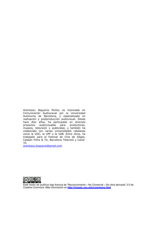 Arantzazu Begueria Muñoz es licenciada en
Comunicación Audiovisual por la Universidad
Autónoma de Barcelona, y especializada en
realización y postproducción audiovisual. Desde
hace diez años, ha participado en diversos
proyectos    audiovisuales  para   productoras,
museos, televisión y publicidad, y también ha
colaborado con varias universidades catalanas
como la UOC, la UPF o la UAB. Entre otros, ha
trabajado para el Festival de Cine de Sitges,
Catalan Films & TV, Barcelona Televisió y Canal
33.
arantzazu.begueria@gmail.com




Este texto se publica bajo licencia de “Reconocimiento – No Comercial – Sin obra derivada” 2.5 de
Creative Commons. Más información en http://mosaic.uoc.edu/commons.html
 