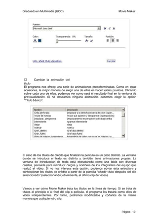 Graduado en Multimedia (UOC)                                                 Movie Maker




 ƒ        Cambiar la animación del
 título
 El programa nos ofrece una serie de animaciones predeterminadas. Como en otras
 ocasiones, la mejor manera de elegir una de ellas es hacer varias pruebas. Clicando
 sobre cada una de ellas, podemos ver como será el resultado final en la ventana de
 previsualización. Si no deseamos ninguna animación, debemos elegir la opción
 “Título básico”.




El caso de los títulos de crédito que finalizan la película es un poco distinto. La ventana
donde se introduce el texto es distinta y también tiene animaciones propias. La
ventana de introducción de texto está estructurada como una tabla con diversas
casillas, pensada para introducir cargos y nombres de los integrantes del equipo que
realizó el vídeo. Si no nos interesa esta opción, podemos obviar esta estructura y
confeccionar los títulos de crédito a partir de la plantilla “Añadir título después del clip
seleccionado” (seleccionando, obviamente, el último clip de vídeo)



Vamos a ver cómo Movie Maker trata los títulos en la línea de tiempo. Si se trata de
títulos al principio o al final del clip o película, el programa los tratará como clips de
vídeo independientes. Por tanto, podremos modificarlos y cortarlos de la misma
manera que cualquier otro clip.



                                                                                Página 19
 