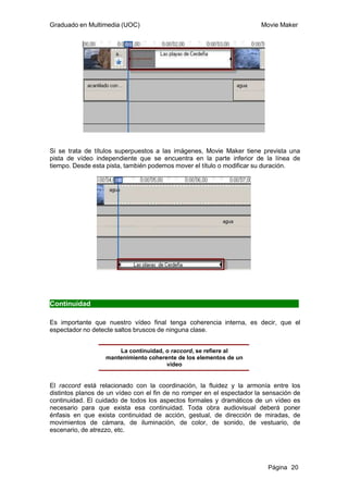 Graduado en Multimedia (UOC)                                           Movie Maker




Si se trata de títulos superpuestos a las imágenes, Movie Maker tiene prevista una
pista de vídeo independiente que se encuentra en la parte inferior de la línea de
tiempo. Desde esta pista, también podemos mover el título o modificar su duración.




Continuidad

Es importante que nuestro vídeo final tenga coherencia interna, es decir, que el
espectador no detecte saltos bruscos de ninguna clase.


                       La continuidad, o raccord, se refiere al
                   mantenimiento coherente de los elementos de un
                                       vídeo


El raccord está relacionado con la coordinación, la fluidez y la armonía entre los
distintos planos de un vídeo con el fin de no romper en el espectador la sensación de
continuidad. El cuidado de todos los aspectos formales y dramáticos de un vídeo es
necesario para que exista esa continuidad. Toda obra audiovisual deberá poner
énfasis en que exista continuidad de acción, gestual, de dirección de miradas, de
movimientos de cámara, de iluminación, de color, de sonido, de vestuario, de
escenario, de atrezzo, etc.




                                                                          Página 20
 