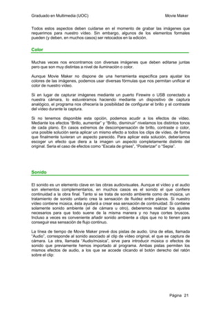 Graduado en Multimedia (UOC)                                                Movie Maker


Todos estos aspectos deben cuidarse en el momento de grabar las imágenes que
requerimos para nuestro vídeo. Sin embargo, algunos de los elementos formales
pueden (y deben, en muchos casos) ser retocados en la edición.

Color

Muchas veces nos encontramos con diversas imágenes que deben editarse juntas
pero que son muy distintas a nivel de iluminación o color.

Aunque Movie Maker no dispone de una herramienta específica para ajustar los
colores de las imágenes, podemos usar diversas fórmulas que nos permitan unificar el
color de nuestro vídeo.

Si en lugar de capturar imágenes mediante un puerto Firewire o USB conectado a
nuestra cámara, lo estuviéramos haciendo mediante un dispositivo de captura
analógico, el programa nos ofrecería la posibilidad de configurar el brillo y el contraste
del vídeo durante la captura.

Si no tenemos disponible esta opción, podemos acudir a los efectos de vídeo.
Mediante los efectos “Brillo, aumentar” y “Brillo, disminuir” nivelamos los distintos tonos
de cada plano. En casos extremos de descompensación de brillo, contraste o color,
una posible solución seria aplicar un mismo efecto a todos los clips de vídeo, de forma
que finalmente tuvieran un aspecto parecido. Para aplicar esta solución, deberíamos
escoger un efecto que diera a la imagen un aspecto completamente distinto del
original. Seria el caso de efectos como “Escala de grises”, “Posterizar” o “Sepia”.




Sonido

El sonido es un elemento clave en las obras audiovisuales. Aunque el vídeo y el audio
son elementos complementarios, en muchos casos es el sonido el que confiere
continuidad a la obra final. Tanto si se trata de sonido ambiente como de música, un
tratamiento de sonido unitario crea la sensación de fluidez entre planos. Si nuestro
vídeo contiene música, ésta ayudará a crear esa sensación de continuidad. Si contiene
solamente sonido ambiente (el de cámara u otro), deberemos realizar los ajustes
necesarios para que todo suene de la misma manera y no haya cortes bruscos.
Incluso a veces es conveniente añadir sonido ambiente a clips que no lo tienen para
conseguir esa sensación de flujo continuo.

La línea de tiempo de Movie Maker prevé dos pistas de audio. Una de ellas, llamada
“Audio”, corresponde al sonido asociado al clip de vídeo original, el que se captura de
cámara. La otra, llamada “Audio/música”, sirve para introducir música o efectos de
sonido que previamente hemos importado al programa. Ambas pistas permiten los
mismos efectos de audio, a los que se accede clicando el botón derecho del ratón
sobre el clip:




                                                                               Página 21
 