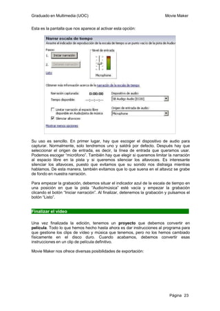 Graduado en Multimedia (UOC)                                               Movie Maker


Esta es la pantalla que nos aparece al activar esta opción:




Su uso es sencillo. En primer lugar, hay que escoger el dispositivo de audio para
capturar. Normalmente, solo tendremos uno y saldrá por defecto. Después hay que
seleccionar el origen de entrada, es decir, la línea de entrada que queramos usar.
Podemos escoger “micrófono”. También hay que elegir si queremos limitar la narración
al espacio libre en la pista y si queremos silenciar los altavoces. Es interesante
silenciar los altavoces, puesto que evitamos que su sonido nos distraiga mientras
hablamos. De esta manera, también evitamos que lo que suena en el altavoz se grabe
de fondo en nuestra narración.

Para empezar la grabación, debemos situar el indicador azul de la escala de tiempo en
una posición en que la pista “Audio/música” esté vacía y empezar la grabación
clicando el botón “Iniciar narración”. Al finalizar, detenemos la grabación y pulsamos el
botón “Listo”.


Finalizar el vídeo

Una vez finalizada la edición, tenemos un proyecto que debemos convertir en
película. Todo lo que hemos hecho hasta ahora es dar instrucciones al programa para
que gestione los clips de vídeo y música que tenemos, pero no los hemos cambiado
físicamente en el disco duro. Cuando acabamos, debemos convertir esas
instrucciones en un clip de película definitivo.

Movie Maker nos ofrece diversas posibilidades de exportación:




                                                                             Página 23
 