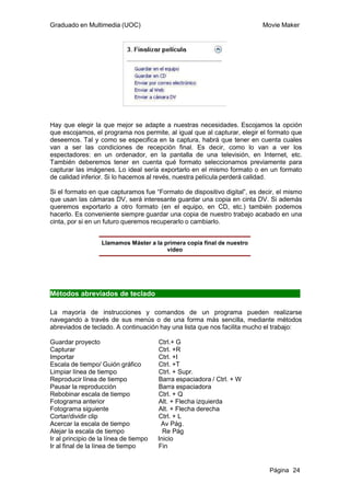 Graduado en Multimedia (UOC)                                              Movie Maker




Hay que elegir la que mejor se adapte a nuestras necesidades. Escojamos la opción
que escojamos, el programa nos permite, al igual que al capturar, elegir el formato que
deseemos. Tal y como se especifica en la captura, habrá que tener en cuenta cuales
van a ser las condiciones de recepción final. Es decir, como lo van a ver los
espectadores: en un ordenador, en la pantalla de una televisión, en Internet, etc.
También deberemos tener en cuenta qué formato seleccionamos previamente para
capturar las imágenes. Lo ideal sería exportarlo en el mismo formato o en un formato
de calidad inferior. Si lo hacemos al revés, nuestra película perderá calidad.

Si el formato en que capturamos fue “Formato de dispositivo digital”, es decir, el mismo
que usan las cámaras DV, será interesante guardar una copia en cinta DV. Si además
queremos exportarlo a otro formato (en el equipo, en CD, etc.) también podemos
hacerlo. Es conveniente siempre guardar una copia de nuestro trabajo acabado en una
cinta, por si en un futuro queremos recuperarlo o cambiarlo.


                   Llamamos Máster a la primera copia final de nuestro
                                         vídeo




Métodos abreviados de teclado

La mayoría de instrucciones y comandos de un programa pueden realizarse
navegando a través de sus menús o de una forma más sencilla, mediante métodos
abreviados de teclado. A continuación hay una lista que nos facilita mucho el trabajo:

Guardar proyecto                        Ctrl.+ G
Capturar                                Ctrl. +R
Importar                                Ctrl. +I
Escala de tiempo/ Guión gráfico         Ctrl. +T
Limpiar línea de tiempo                 Ctrl. + Supr.
Reproducir línea de tiempo              Barra espaciadora / Ctrl. + W
Pausar la reproducción                  Barra espaciadora
Rebobinar escala de tiempo              Ctrl. + Q
Fotograma anterior                      Alt. + Flecha izquierda
Fotograma siguiente                     Alt. + Flecha derecha
Cortar/dividir clip                     Ctrl. + L
Acercar la escala de tiempo              Av Pág.
Alejar la escala de tiempo                Re Pág
Ir al principio de la línea de tiempo   Inicio
Ir al final de la línea de tiempo       Fin


                                                                            Página 24
 