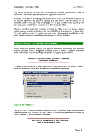 Graduado en Multimedia (UOC)                                           Movie Maker


Hoy en día, la edición de vídeo está al alcance de cualquier persona que posea un
ordenador, una cámara de vídeo doméstica y ganas de aprender.

Windows Movie Maker es el programa de edición de vídeo que Windows incorpora en
su sistema operativo. La principal ventaja que nos ofrece este programa es su
sencillez, tanto de manejo como de concepto, por lo que constituye una buena opción
para empezar a familiarizarse con el proceso de montaje de vídeo.

Además, permite trabajar con múltiples formatos de vídeo, lo que en algunos casos
puede suponer un importante ahorro de memoria RAM y de espacio en el disco duro.
Por este motivo, su uso no requiere de una gran infraestructura tecnológica y, por
tanto, es altamente recomendable para iniciarse en la edición de vídeo.



Empezar a trabajar con Windows Movie Maker

Movie Maker nos permite trabajar con distintos elementos multimedia para elaborar
nuestro proyecto: vídeos, imágenes estáticas, audio y música. Podemos combinar
estos elementos a nuestra voluntad para realizar el proyecto que queramos.


                 Llamamos proyecto al trabajo que vamos realizando
                            en Windows MovieMaker.


Conviene guardar el proyecto antes de empezar y seguir guardando de vez en cuando
a medida que vamos trabajando, para evitar sorpresas desagradables.




Captura de imágenes

La manera más corriente de insertar contenido en un proyecto de vídeo es capturar las
imágenes desde una cámara de vídeo digital, normalmente conectada mediante un
cable Firewire o USB 2.0 a nuestro ordenador.


                      Los archivos que se importan de la cámara de
                           vídeo se llaman clips de vídeo



                                                                          Página 2
 
