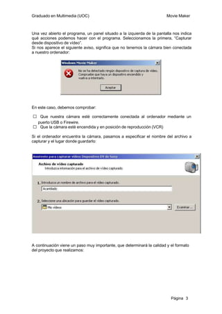 Graduado en Multimedia (UOC)                                            Movie Maker



Una vez abierto el programa, un panel situado a la izquierda de la pantalla nos indica
qué acciones podemos hacer con el programa. Seleccionamos la primera, “Capturar
desde dispositivo de vídeo”.
Si nos aparece el siguiente aviso, significa que no tenemos la cámara bien conectada
a nuestro ordenador:




En este caso, debemos comprobar:

ƒ Que nuestra cámara esté correctamente conectada al ordenador mediante un
 puerto USB o Firewire.
ƒ Que la cámara esté encendida y en posición de reproducción (VCR)

Si el ordenador encuentra la cámara, pasamos a especificar el nombre del archivo a
capturar y el lugar donde guardarlo:




A continuación viene un paso muy importante, que determinará la calidad y el formato
del proyecto que realizamos:




                                                                          Página 3
 