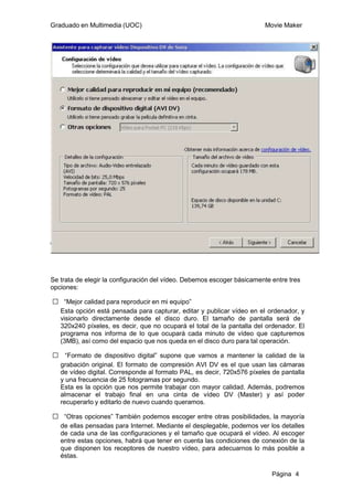 Graduado en Multimedia (UOC)                                            Movie Maker




Se trata de elegir la configuración del vídeo. Debemos escoger básicamente entre tres
opciones:

ƒ “Mejor calidad para reproducir en mi equipo”
 Esta opción está pensada para capturar, editar y publicar vídeo en el ordenador, y
 visionarlo directamente desde el disco duro. El tamaño de pantalla será de
 320x240 píxeles, es decir, que no ocupará el total de la pantalla del ordenador. El
 programa nos informa de lo que ocupará cada minuto de vídeo que capturemos
 (3MB), así como del espacio que nos queda en el disco duro para tal operación.

ƒ “Formato de dispositivo digital” supone que vamos a mantener la calidad de la
 grabación original. El formato de compresión AVI DV es el que usan las cámaras
 de vídeo digital. Corresponde al formato PAL, es decir, 720x576 píxeles de pantalla
 y una frecuencia de 25 fotogramas por segundo.
 Esta es la opción que nos permite trabajar con mayor calidad. Además, podremos
 almacenar el trabajo final en una cinta de vídeo DV (Master) y así poder
 recuperarlo y editarlo de nuevo cuando queramos.

ƒ “Otras opciones” También podemos escoger entre otras posibilidades, la mayoría
 de ellas pensadas para Internet. Mediante el desplegable, podemos ver los detalles
 de cada una de las configuraciones y el tamaño que ocupará el vídeo. Al escoger
 entre estas opciones, habrá que tener en cuenta las condiciones de conexión de la
 que disponen los receptores de nuestro vídeo, para adecuarnos lo más posible a
 éstas.

                                                                           Página 4
 