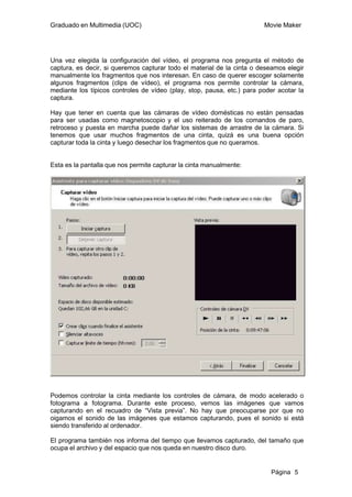 Graduado en Multimedia (UOC)                                            Movie Maker




Una vez elegida la configuración del vídeo, el programa nos pregunta el método de
captura, es decir, si queremos capturar todo el material de la cinta o deseamos elegir
manualmente los fragmentos que nos interesan. En caso de querer escoger solamente
algunos fragmentos (clips de vídeo), el programa nos permite controlar la cámara,
mediante los típicos controles de vídeo (play, stop, pausa, etc.) para poder acotar la
captura.

Hay que tener en cuenta que las cámaras de vídeo domésticas no están pensadas
para ser usadas como magnetoscopio y el uso reiterado de los comandos de paro,
retroceso y puesta en marcha puede dañar los sistemas de arrastre de la cámara. Si
tenemos que usar muchos fragmentos de una cinta, quizá es una buena opción
capturar toda la cinta y luego desechar los fragmentos que no queramos.


Esta es la pantalla que nos permite capturar la cinta manualmente:




Podemos controlar la cinta mediante los controles de cámara, de modo acelerado o
fotograma a fotograma. Durante este proceso, vemos las imágenes que vamos
capturando en el recuadro de “Vista previa”. No hay que preocuparse por que no
oigamos el sonido de las imágenes que estamos capturando, pues el sonido si está
siendo transferido al ordenador.

El programa también nos informa del tiempo que llevamos capturado, del tamaño que
ocupa el archivo y del espacio que nos queda en nuestro disco duro.


                                                                          Página 5
 