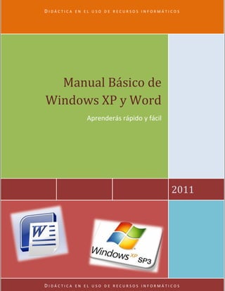 DIDÁCTICA   EN EL USO DE RECURSOS INFORMÁTICOS




  Manual Básico de
Windows XP y Word
               Aprenderás rápido y fácil




                                           2011




DIDÁCTICA   EN EL USO DE RECURSOS INFORMÁTICOS
 