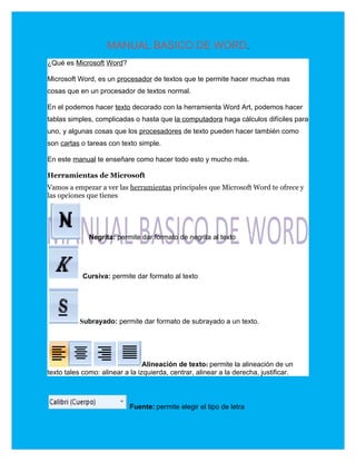 MANUAL BASICO DE WORD.
¿Qué es Microsoft Word?

Microsoft Word, es un procesador de textos que te permite hacer muchas mas
cosas que en un procesador de textos normal.

En el podemos hacer texto decorado con la herramienta Word Art, podemos hacer
tablas simples, complicadas o hasta que la computadora haga cálculos difíciles para
uno, y algunas cosas que los procesadores de texto pueden hacer también como
son cartas o tareas con texto simple.

En este manual te enseñare como hacer todo esto y mucho más.

Herramientas de Microsoft
Vamos a empezar a ver las herramientas principales que Microsoft Word te ofrece y
las opciones que tienes




           N Negrita: permite dar formato de negrita al texto EGT




            Cursiva: permite dar formato al texto




           Subrayado: permite dar formato de subrayado a un texto.




                                 Alineación de texto: permite la alineación de un
texto tales como: alinear a la izquierda, centrar, alinear a la derecha, justificar.



                            Fuente: permite elegir el tipo de letra
 