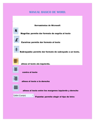 MANUAL BASICO DE WORD.

.

                   Herramientas de Microsoft



    N Negrita: permite dar formato de negrita al texto EGT



      Cursiva: permite dar formato al texto




    Subrayado: permite dar formato de subrayado a un texto.




      alinea el texto ala izquierda.



       centra el texto



      alinea el texto a la derecha



       alinea el texto entre los margenes izquierdo y derecho


                    Fuente: permite elegir el tipo de letra
 