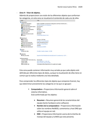 Ramón Jesús Suárez Pérez 1ASIR


-   Zona 4 – Visor de objetos.
    Además de proporcionar una visión de los diferentes objetos que conforman
    las categorías, en esta zona se visualizará el contenido de cada uno de ellos.




    Esta zona puede contener información muy variada ya que cada objeto está
    definido por diferentes tipos de datos, aunque la visualización de ellos tiene en
    común que la realiza mediante una lista detallada.

    Para comprender los diferentes tipos de objetos que componen Everest, hay
    que determinar previamente las categorías en las que se agrupan:

                   Computadora – Proporciona información general sobre el
                   sistema informático.
                   Está conformada por los objetos:

                      •   Resumen – Resumen general de las características del
                          equipo (tanto hardware como software).
                      •   Nombre de la computadora – Proporciona información
                          sobre los nombres NetBIOS, comentarios y host DNS que
                          utiliza el equipo en red.
                      •   DMI – Proporciona información acerca de la interfaz de
                          manejo del equipo y la BIOS que este presenta.
 
