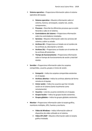 Ramón Jesús Suárez Pérez 1ASIR


Sistema operativo – Proporciona información sobre el sistema
operativo del equipo.

   •   Sistema operativo – Muestra información sobre el
       sistema, licencia, servicepack, carpeta raíz, sesión,
       componentes…
   •   Procesos – Describe los diferentes procesos que se están
       llevando a cabo en el sistema.
   •   Controladores del sistema – Proporciona información
       sobre los controladores instalados.
   •   Servicios – Muestra información sobre los servicios del
       sistema y sobre su estado.
   •   Archivos AX – Proporciona un listado con el nombre de
       los archivos.ax, descripción y versión.
   •   Archivos DLL – Proporciona un listado con el nombre de
       los archivos.dll existentes.
   •   Tiempo de funcionamiento – Proporciona información
       sobre el tiempo de funcionamiento de sesión y total del
       equipo.

Servidor – Proporciona información sobre las carpetas
compartidas, usuarios, grupos e inicios de sesión.

   •   Compartir – Indica las carpetas compartidas existentes
       en el equipo.
   •   Archivos abiertos – Indica los archivos abiertos de forma
       remota en el equipo.
   •   Iniciar sesión – Indica los usuarios que han iniciado
       sesión en el sistema (tanto localmente como
       remotamente).
   •   Usuarios – Lista los usuarios existentes en el equipo.
   •   Grupos locales – Indica los grupos locales existentes.
   •   Grupos globales – Indica los grupos globales existentes.

Monitor – Proporciona información sobre la tarjeta gráfica,
monitores múltiples, GPU, fuentes y escritorio.

   •   Video de Windows – Indica información sobre el
       dispositivo de video utilizado en el sistema.
   •   Video CPI /AGP – Muestra información sobre la tarjeta
       gráfica instalada.
 