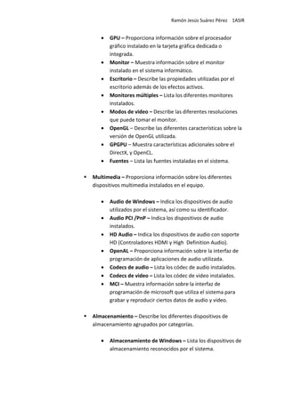 Ramón Jesús Suárez Pérez 1ASIR


   •   GPU – Proporciona información sobre el procesador
       gráfico instalado en la tarjeta gráfica dedicada o
       integrada.
   •   Monitor – Muestra información sobre el monitor
       instalado en el sistema informático.
   •   Escritorio – Describe las propiedades utilizadas por el
       escritorio además de los efectos activos.
   •   Monitores múltiples – Lista los diferentes monitores
       instalados.
   •   Modos de video – Describe las diferentes resoluciones
       que puede tomar el monitor.
   •   OpenGL – Describe las diferentes características sobre la
       versión de OpenGL utilizada.
   •   GPGPU – Muestra características adicionales sobre el
       DirectX, y OpenCL.
   •   Fuentes – Lista las fuentes instaladas en el sistema.

Multimedia – Proporciona información sobre los diferentes
dispositivos multimedia instalados en el equipo.

   •   Audio de Windows – Indica los dispositivos de audio
       utilizados por el sistema, así como su identificador.
   •   Audio PCI /PnP – Indica los dispositivos de audio
       instalados.
   •   HD Audio – Indica los dispositivos de audio con soporte
       HD (Controladores HDMI y High Definition Audio).
   •   OpenAL – Proporciona información sobre la interfaz de
       programación de aplicaciones de audio utilizada.
   •   Codecs de audio – Lista los códec de audio instalados.
   •   Codecs de video – Lista los códec de video instalados.
   •   MCI – Muestra información sobre la interfaz de
       programación de microsoft que utiliza el sistema para
       grabar y reproducir ciertos datos de audio y video.

Almacenamiento – Describe los diferentes dispositivos de
almacenamiento agrupados por categorías.

   •   Almacenamiento de Windows – Lista los dispositivos de
       almacenamiento reconocidos por el sistema.
 