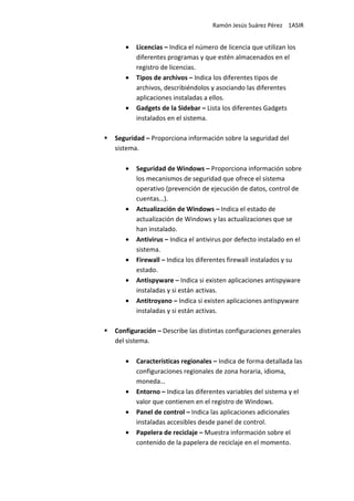 Ramón Jesús Suárez Pérez 1ASIR


   •   Licencias – Indica el número de licencia que utilizan los
       diferentes programas y que estén almacenados en el
       registro de licencias.
   •   Tipos de archivos – Indica los diferentes tipos de
       archivos, describiéndolos y asociando las diferentes
       aplicaciones instaladas a ellos.
   •   Gadgets de la Sidebar – Lista los diferentes Gadgets
       instalados en el sistema.

Seguridad – Proporciona información sobre la seguridad del
sistema.

   •   Seguridad de Windows – Proporciona información sobre
       los mecanismos de seguridad que ofrece el sistema
       operativo (prevención de ejecución de datos, control de
       cuentas…).
   •   Actualización de Windows – Indica el estado de
       actualización de Windows y las actualizaciones que se
       han instalado.
   •   Antivirus – Indica el antivirus por defecto instalado en el
       sistema.
   •   Firewall – Indica los diferentes firewall instalados y su
       estado.
   •   Antispyware – Indica si existen aplicaciones antispyware
       instaladas y si están activas.
   •   Antitroyano – Indica si existen aplicaciones antispyware
       instaladas y si están activas.

Configuración – Describe las distintas configuraciones generales
del sistema.

   •   Características regionales – Indica de forma detallada las
       configuraciones regionales de zona horaria, idioma,
       moneda…
   •   Entorno – Indica las diferentes variables del sistema y el
       valor que contienen en el registro de Windows.
   •   Panel de control – Indica las aplicaciones adicionales
       instaladas accesibles desde panel de control.
   •   Papelera de reciclaje – Muestra información sobre el
       contenido de la papelera de reciclaje en el momento.
 