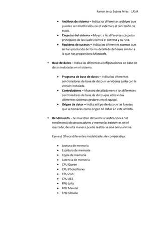 Ramón Jesús Suárez Pérez 1ASIR


   •   Archivos de sistema – Indica los diferentes archivos que
       pueden ser modificados en el sistema y el contenido de
       estos.
   •   Carpetas del sistema – Muestra las diferentes carpetas
       principales de las cuales consta el sistema y su ruta.
   •   Registros de sucesos – Indica los diferentes sucesos que
       se han producido de forma detallada de forma similar a
       la que nos proporciona Microsoft.

Base de datos – Indica las diferentes configuraciones de base de
datos instaladas en el sistema.

   •   Programa de base de datos – Indica los diferentes
       controladores de base de datos y servidores junto con la
       versión instalada.
   •   Controladores – Muestra detalladamente los diferentes
       controladores de base de datos que utilizan los
       diferentes sistemas gestores en el equipo.
   •   Origen de datos – Indica el tipo de datos y las fuentes
       que se tomarán como origen de datos en este ámbito.

Rendimiento – Se muestran diferentes clasificaciones del
rendimiento de procesadores y memorias existentes en el
mercado, de esta manera puede realizarse una comparativa.

Everest Ofrece diferentes modalidades de comparativa:

   •   Lectura de memoria
   •   Escritura de memoria
   •   Copia de memoria
   •   Latencia de memoria
   •   CPU Queen
   •   CPU PhotoWorxx
   •   CPU ZLib
   •   CPU AES
   •   FPU Julia
   •   FPU Mandel
   •   FPU SinJulia
 