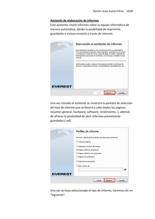 Ramón Jesús Suárez Pérez 1ASIR


Asistente de elaboración de informes
Este asistente creará informes sobre su equipo informático de
manera automática, dando la posibilidad de imprimirlo,
guardarlos e incluso enviarlo a través de internet.




Una vez iniciado el asistente se mostrará la pantalla de selección
del tipo de informe que se llevará a cabo (todas las paginas,
resumen general, hardware, software, rendimiento…), además
de ofrecer la posibilidad de abrir informes previamente
guardados (.rpf).




Una vez se haya seleccionado el tipo de informe, haremos clic en
“Siguiente”.
 