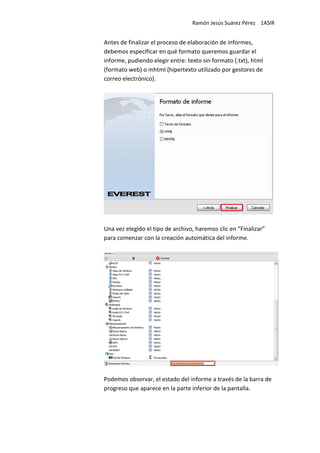 Ramón Jesús Suárez Pérez 1ASIR


Antes de finalizar el proceso de elaboración de informes,
debemos especificar en qué formato queremos guardar el
informe, pudiendo elegir entre: texto sin formato (.txt), html
(formato web) o mhtml (hipertexto utilizado por gestores de
correo electrónico).




Una vez elegido el tipo de archivo, haremos clic en “Finalizar”
para comenzar con la creación automática del informe.




Podemos observar, el estado del informe a través de la barra de
progreso que aparece en la parte inferior de la pantalla.
 