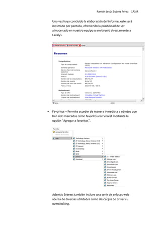Ramón Jesús Suárez Pérez 1ASIR


Una vez haya concluido la elaboración del informe, este será
mostrado por pantalla, ofreciendo la posibilidad de ser
almacenado en nuestro equipo u enviárselo directamente a
Lavalys.




Favoritos – Permite acceder de manera inmediata a objetos que
han sido marcados como favoritos en Everest mediante la
opción “Agregar a favoritos”.




Además Everest también incluye una serie de enlaces web
acerca de diversas utilidades como descargas de drivers u
overclocking.
 