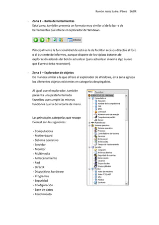 Ramón Jesús Suárez Pérez 1ASIR


-   Zona 2 – Barra de herramientas
    Esta barra, también presenta un formato muy similar al de la barra de
    herramientas que ofrece el explorador de Windows.




    Principalmente la funcionalidad de está es la de facilitar accesos directos al foro
    o al asistente de informes, aunque dispone de los típicos botones de
    exploración además del botón actualizar (para actualizar si existe algo nuevo
    que Everest deba reconocer).

-   Zona 3 – Explorador de objetos
    De manera similar a la que ofrece el explorador de Windows, esta zona agrupa
    los diferentes objetos existentes en categorías desplegables.

    Al igual que el explorador, también
    presenta una pestaña llamada
    favoritos que cumple las mismas
    funciones que la de la barra de menú.



    Las principales categorías que recoge
    Everest son las siguientes:

    - Computadora
    - Motherboard
    - Sistema operativo
    - Servidor
    - Monitor
    - Multimedia
    - Almacenamiento
    - Red
    - DirectX
    - Dispositivos hardware
    - Programas
    - Seguridad
    - Configuración
    - Base de datos
    - Rendimiento
 