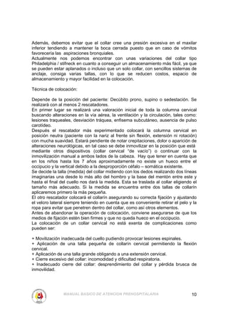 Además, debemos evitar que el collar cree una presión excesiva en el maxilar
inferior tendiendo a mantener la boca cerrada puesto que en caso de vómitos
favorecería las aspiraciones bronquiales.
Actualmente nos podemos encontrar con unas variaciones del collar tipo
Philadelphia / stifneck en cuanto a conseguir un almacenamiento más fácil, ya que
se pueden estar aplanados o incluso que un solo collar, con sencillos sistemas de
anclaje, consiga varias tallas, con lo que se reducen costos, espacio de
almacenamiento y mayor facilidad en la colocación.

Técnica de colocación:

Depende de la posición del paciente: Decúbito prono, supino o sedestación. Se
realizará con al menos 2 rescatadores.
En primer lugar se realizará una valoración inicial de toda la columna cervical
buscando alteraciones en la vía aérea, la ventilación y la circulación, tales como:
lesiones traqueales, desviación tráquea, enfisema subcutáneo, ausencia de pulso
carotídeo.
Después el rescatador más experimentado colocará la columna cervical en
posición neutra (paciente con la nariz al frente sin flexión, extensión ni rotación)
con mucha suavidad. Estará pendiente de notar crepitaciones, dolor o aparición de
alteraciones neurológicas, en tal caso se debe inmovilizar en la posición que está
mediante otros dispositivos (collar cervical “de vacío”) o continuar con la
inmovilización manual a ambos lados de la cabeza. Hay que tener en cuenta que
en los niños hasta los 7 años aproximadamente no existe un hueco entre el
occipucio y la vertical debido a la desproporción céfalo – somática existente.
Se decide la talla (medida) del collar midiendo con los dedos realizando dos líneas
imaginarias una desde lo más alto del hombro y la base del mentón entre este y
hasta el final del cuello nos dará la medida. Esta se traslada al collar eligiendo el
tamaño más adecuado. Si la medida se encuentra entre dos tallas de collarín
aplicaremos primero la más pequeña.
El otro rescatador colocará el collarín asegurando su correcta fijación y ajustando
el velcro lateral siempre teniendo en cuenta que es conveniente retirar el pelo y la
ropa para evitar que penetren dentro del collar, como así otros elementos.
Antes de abandonar la operación de colocación, conviene asegurarse de que los
medios de fijación estén bien firmes y que no queda hueco en el occipucio.
La colocación de un collar cervical no está exenta de complicaciones como
pueden ser:

+ Movilización inadecuada del cuello pudiendo provocar lesiones espinales.
+ Aplicación de una talla pequeña de collarín cervical permitiendo la flexión
cervical.
+ Aplicación de una talla grande obligando a una extensión cervical.
+ Cierre excesivo del collar: incomodidad y dificultad respiratoria.
+ Inadecuado cierre del collar: desprendimiento del collar y pérdida brusca de
inmovilidad.




                MANUAL BASICO DE ATENCION PREHOSPITALARIA                         10
 