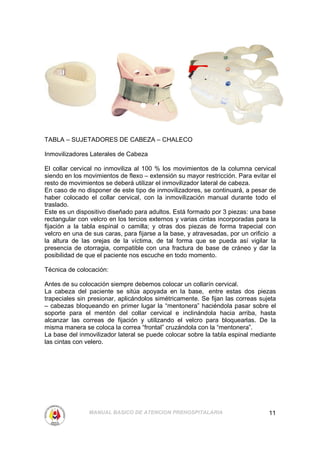 TABLA – SUJETADORES DE CABEZA – CHALECO

Inmovilizadores Laterales de Cabeza

El collar cervical no inmoviliza al 100 % los movimientos de la columna cervical
siendo en los movimientos de flexo – extensión su mayor restricción. Para evitar el
resto de movimientos se deberá utilizar el inmovilizador lateral de cabeza.
En caso de no disponer de este tipo de inmovilizadores, se continuará, a pesar de
haber colocado el collar cervical, con la inmovilización manual durante todo el
traslado.
Este es un dispositivo diseñado para adultos. Está formado por 3 piezas: una base
rectangular con velcro en los tercios externos y varias cintas incorporadas para la
fijación a la tabla espinal o camilla; y otras dos piezas de forma trapecial con
velcro en una de sus caras, para fijarse a la base, y atravesadas, por un orificio a
la altura de las orejas de la víctima, de tal forma que se pueda así vigilar la
presencia de otorragia, compatible con una fractura de base de cráneo y dar la
posibilidad de que el paciente nos escuche en todo momento.

Técnica de colocación:

Antes de su colocación siempre debemos colocar un collarín cervical.
La cabeza del paciente se sitúa apoyada en la base, entre estas dos piezas
trapeciales sin presionar, aplicándolos simétricamente. Se fijan las correas sujeta
– cabezas bloqueando en primer lugar la “mentonera” haciéndola pasar sobre el
soporte para el mentón del collar cervical e inclinándola hacia arriba, hasta
alcanzar las correas de fijación y utilizando el velcro para bloquearlas. De la
misma manera se coloca la correa “frontal” cruzándola con la “mentonera”.
La base del inmovilizador lateral se puede colocar sobre la tabla espinal mediante
las cintas con velero.




                MANUAL BASICO DE ATENCION PREHOSPITALARIA                        11
 