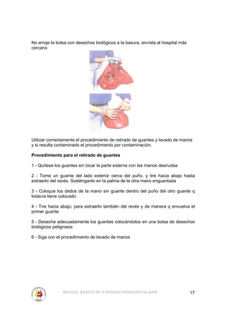 No arroje la bolsa con desechos biológicos a la basura, envíela al hospital más
cercano




Utilizar correctamente el procedimiento de retirado de guantes y lavado de manos
y si resulta contaminado el procedimiento por contaminación.

Procedimiento para el retirado de guantes

1 - Quítese los guantes sin tocar la parte externa con las manos desnudas

2 - Tome un guante del lado exterior cerca del puño, y tire hacia abajo hasta
extraerlo del revés. Sosténganlo en la palma de la otra mano enguantada

3 - Coloque los dedos de la mano sin guante dentro del puño del otro guante q
todavía tiene colocado

4 - Tire hacia abajo, para extraerlo también del revés y de manera q envuelva el
primer guante

5 - Deseche adecuadamente los guantes colocándolos en una bolsa de desechos
biológicos peligrosos

6 - Siga con el procedimiento de lavado de manos




                MANUAL BASICO DE ATENCION PREHOSPITALARIA                         17
 