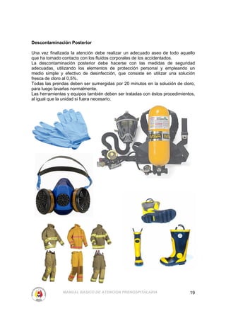 Descontaminación Posterior

Una vez finalizada la atención debe realizar un adecuado aseo de todo aquello
que ha tomado contacto con los fluidos corporales de los accidentados.
La descontaminación posterior debe hacerse con las medidas de seguridad
adecuadas, utilizando los elementos de protección personal y empleando un
medio simple y efectivo de desinfección, que consiste en utilizar una solución
fresca de cloro al 0,5%.
Todas las prendas deben ser sumergidas por 20 minutos en la solución de cloro,
para luego lavarlas normalmente.
Las herramientas y equipos también deben ser tratadas con éstos procedimientos,
al igual que la unidad si fuera necesario.




               MANUAL BASICO DE ATENCION PREHOSPITALARIA                    19
 