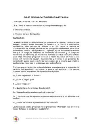 CURSO BASICO DE ATENCION PREHOSPITALARIA

LECCION 3: CINEMATICA DEL TRAUMA

OBJETIVOS: al finalizar esta lección el participante será capaz de:

a.- Definir cinemática.

b.- Conocer los tipos de impactos.

CINEMATICA:

La podemos definir como la habilidad de observar un accidente y determinar que
lesiones pudieron haber resultado de acuerdo a la fuerza y movimientos
involucrados. Este proceso de análisis a su vez recibe el nombre de
FISIOPATOLOGIA, la base de esta son los principios fundamentales de la física,
es necesario conocer las leyes físicas. La primera ley de movimiento de Newton
dice que un cuerpo en descanso, se mantendrá en descanso y un cuerpo en
movimiento se mantendrá en movimiento mientras no actúe una fuerza extraña
sobre ellos. Debemos preguntar y buscar la razón de porque el inicio o cese
brusco del movimiento causan traumatismos y lesiones a las personas. La
contestación puede estar en la ley de conservación de la energía, que establece
que la energía no se crea ni se destruye, solo se transforma.

El primer paso en la atención prehospitalaria de urgencia durante la evaluación del
paciente politraumatizado, es evaluar la escena del accidente y los eventos
ocurridos, dando respuesta a las siguientes interrogantes:

1.- ¿Como se presenta la escena?

2.- ¿Quién le pegó a que?

3.- ¿A que velocidad?

4.- ¿Que tan largo fue el tiempo de detención?

5.- ¿Usaban las víctimas algún medio de protección?

6.- ¿Los cinturones de seguridad sujetaron adecuadamente a las víctimas o se
soltaron?

7.- ¿Fueron las víctimas expulsadas fuera del vehículo?

Las respuestas a estas preguntas deben proporcionar información para predecir el
tipo de daño que el accidentado pueda tener.




                MANUAL BASICO DE ATENCION PREHOSPITALARIA                    20
 